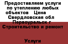 Предоставляем услуги по утеплению любых объектов › Цена ­ 500 - Свердловская обл., Первоуральск г. Строительство и ремонт » Услуги   